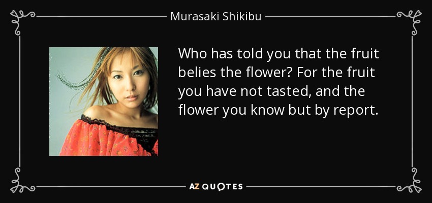 Who has told you that the fruit belies the flower? For the fruit you have not tasted, and the flower you know but by report. - Murasaki Shikibu