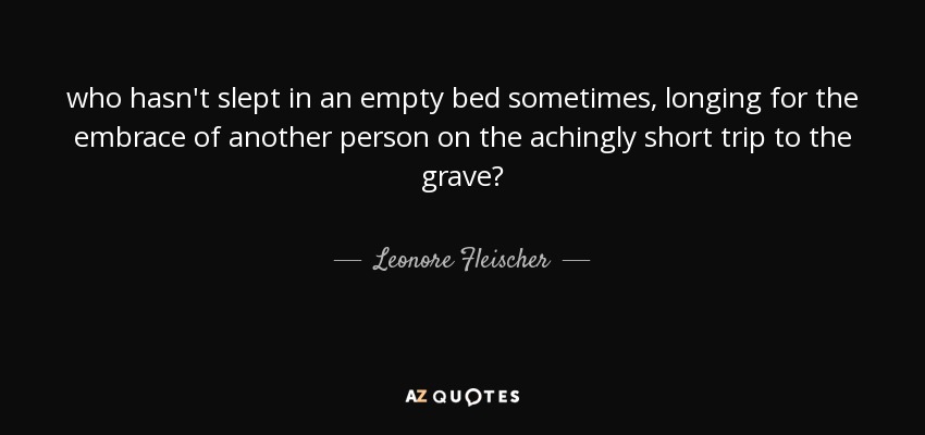 who hasn't slept in an empty bed sometimes, longing for the embrace of another person on the achingly short trip to the grave? - Leonore Fleischer
