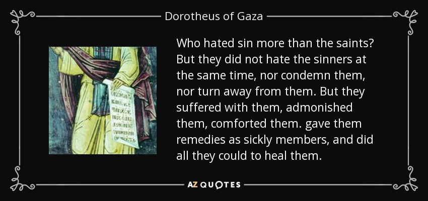 Who hated sin more than the saints? But they did not hate the sinners at the same time, nor condemn them, nor turn away from them. But they suffered with them, admonished them, comforted them. gave them remedies as sickly members, and did all they could to heal them. - Dorotheus of Gaza