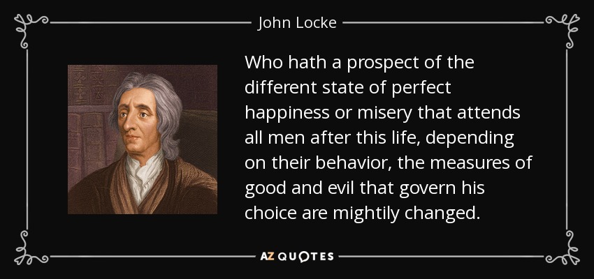 Who hath a prospect of the different state of perfect happiness or misery that attends all men after this life, depending on their behavior, the measures of good and evil that govern his choice are mightily changed. - John Locke