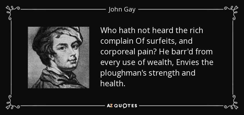 Who hath not heard the rich complain Of surfeits, and corporeal pain? He barr'd from every use of wealth, Envies the ploughman's strength and health. - John Gay