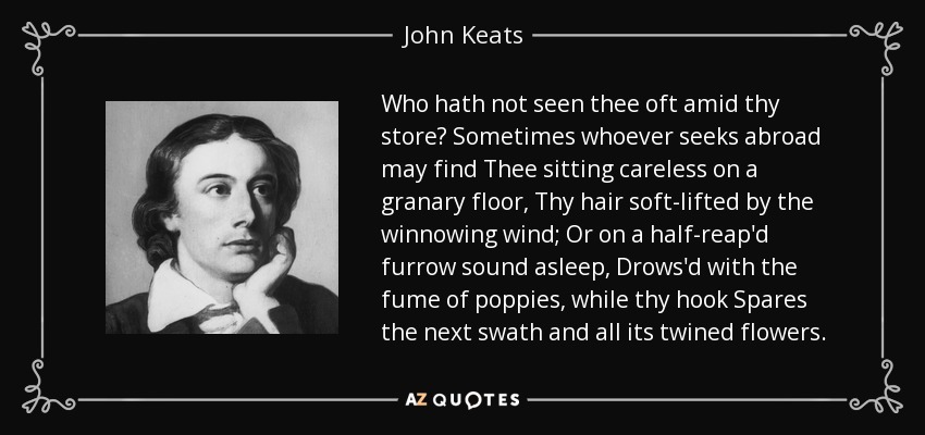 Who hath not seen thee oft amid thy store? Sometimes whoever seeks abroad may find Thee sitting careless on a granary floor, Thy hair soft-lifted by the winnowing wind; Or on a half-reap'd furrow sound asleep, Drows'd with the fume of poppies, while thy hook Spares the next swath and all its twined flowers. - John Keats