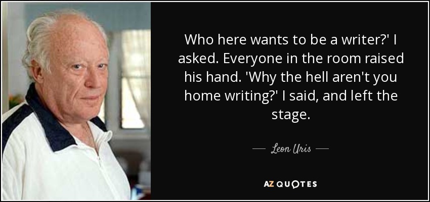 Who here wants to be a writer?' I asked. Everyone in the room raised his hand. 'Why the hell aren't you home writing?' I said, and left the stage. - Leon Uris