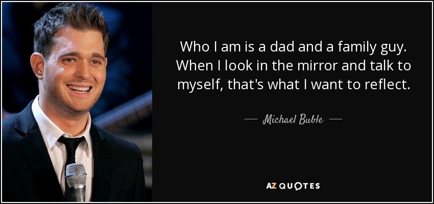 Who I am is a dad and a family guy. When I look in the mirror and talk to myself, that's what I want to reflect. - Michael Buble