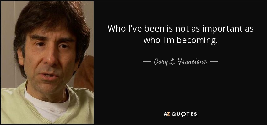 Who I've been is not as important as who I'm becoming. - Gary L. Francione