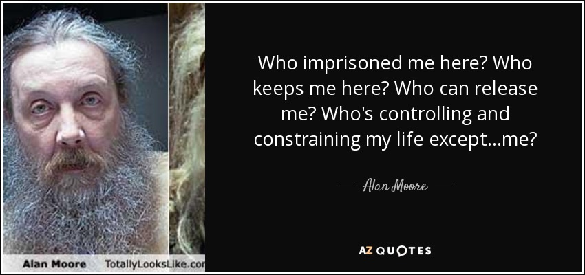 Who imprisoned me here? Who keeps me here? Who can release me? Who's controlling and constraining my life except...me? - Alan Moore