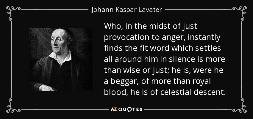 Who, in the midst of just provocation to anger, instantly finds the fit word which settles all around him in silence is more than wise or just; he is, were he a beggar, of more than royal blood, he is of celestial descent. - Johann Kaspar Lavater