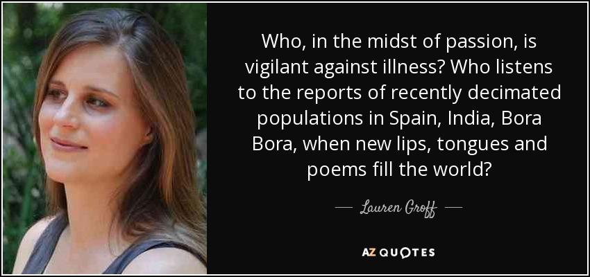 Who, in the midst of passion, is vigilant against illness? Who listens to the reports of recently decimated populations in Spain, India, Bora Bora, when new lips, tongues and poems fill the world? - Lauren Groff