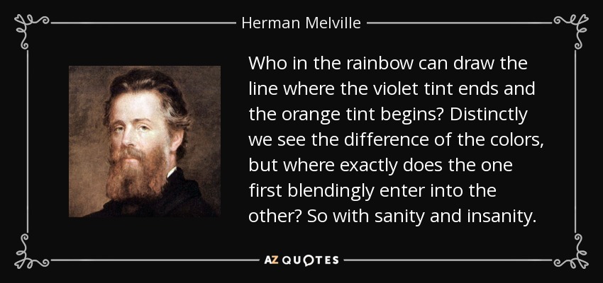 Who in the rainbow can draw the line where the violet tint ends and the orange tint begins? Distinctly we see the difference of the colors, but where exactly does the one first blendingly enter into the other? So with sanity and insanity. - Herman Melville