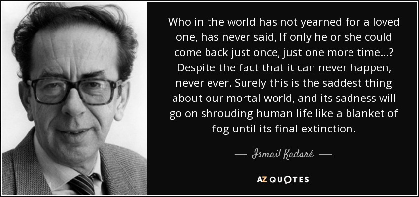 Who in the world has not yearned for a loved one, has never said, If only he or she could come back just once, just one more time...? Despite the fact that it can never happen, never ever. Surely this is the saddest thing about our mortal world, and its sadness will go on shrouding human life like a blanket of fog until its final extinction. - Ismail Kadaré