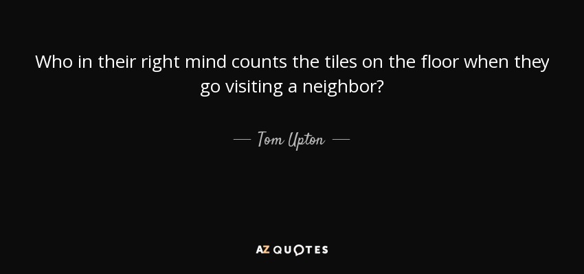 Who in their right mind counts the tiles on the floor when they go visiting a neighbor? - Tom Upton