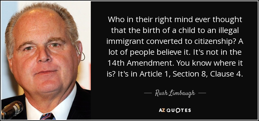 Who in their right mind ever thought that the birth of a child to an illegal immigrant converted to citizenship? A lot of people believe it. It's not in the 14th Amendment. You know where it is? It's in Article 1, Section 8, Clause 4. - Rush Limbaugh