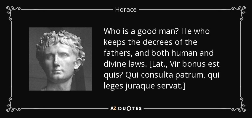 Who is a good man? He who keeps the decrees of the fathers, and both human and divine laws. [Lat., Vir bonus est quis? Qui consulta patrum, qui leges juraque servat.] - Horace
