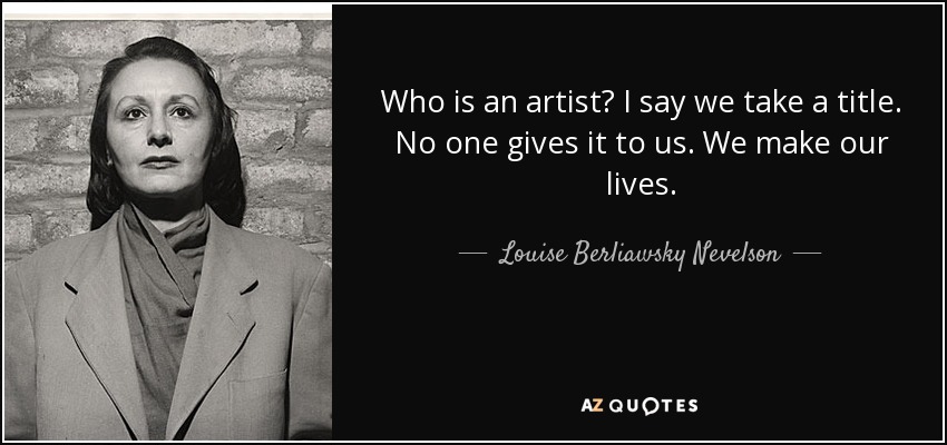 Who is an artist? I say we take a title. No one gives it to us. We make our lives. - Louise Berliawsky Nevelson