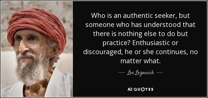 Who is an authentic seeker, but someone who has understood that there is nothing else to do but practice? Enthusiastic or discouraged, he or she continues, no matter what. - Lee Lozowick