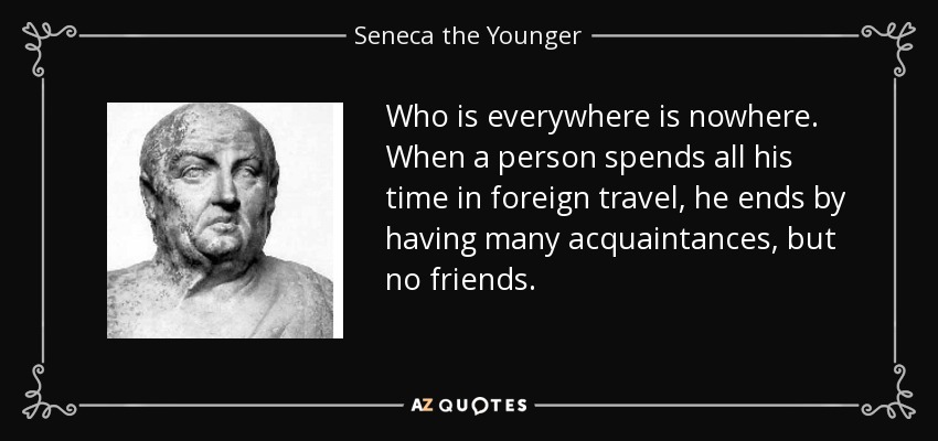 Who is everywhere is nowhere. When a person spends all his time in foreign travel, he ends by having many acquaintances, but no friends. - Seneca the Younger