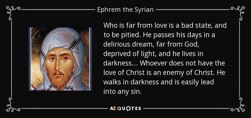 Who is far from love is a bad state, and to be pitied. He passes his days in a delirious dream, far from God, deprived of light, and he lives in darkness ... Whoever does not have the love of Christ is an enemy of Christ. He walks in darkness and is easily lead into any sin. - Ephrem the Syrian