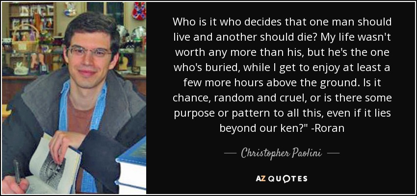 Who is it who decides that one man should live and another should die? My life wasn't worth any more than his, but he's the one who's buried, while I get to enjoy at least a few more hours above the ground. Is it chance, random and cruel, or is there some purpose or pattern to all this, even if it lies beyond our ken?