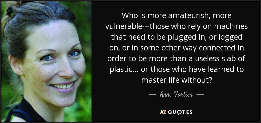 Who is more amateurish, more vulnerable---those who rely on machines that need to be plugged in, or logged on, or in some other way connected in order to be more than a useless slab of plastic ... or those who have learned to master life without? - Anne Fortier