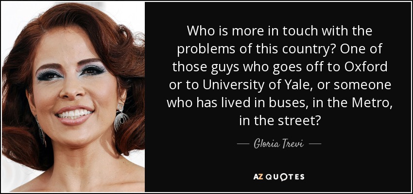 Who is more in touch with the problems of this country? One of those guys who goes off to Oxford or to University of Yale, or someone who has lived in buses, in the Metro, in the street? - Gloria Trevi