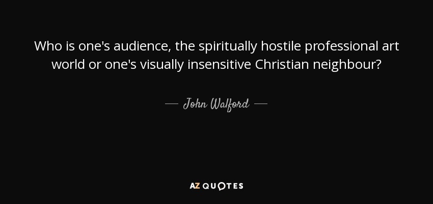 Who is one's audience, the spiritually hostile professional art world or one's visually insensitive Christian neighbour? - John Walford