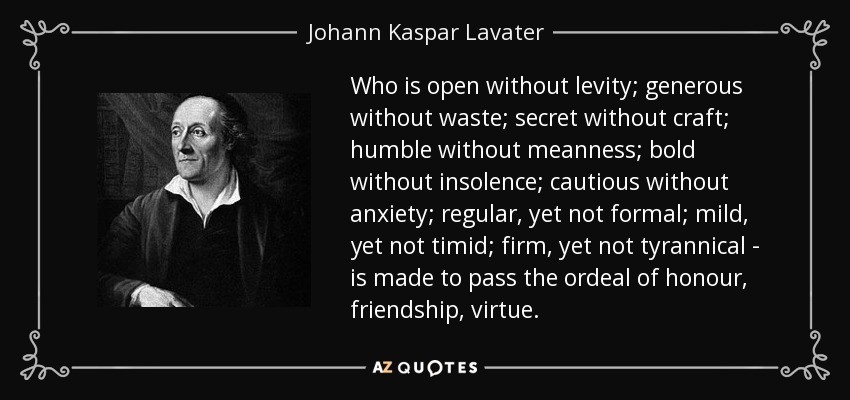 Who is open without levity; generous without waste; secret without craft; humble without meanness; bold without insolence; cautious without anxiety; regular, yet not formal; mild, yet not timid; firm, yet not tyrannical - is made to pass the ordeal of honour, friendship, virtue. - Johann Kaspar Lavater