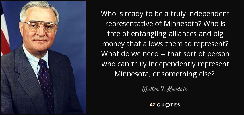 Who is ready to be a truly independent representative of Minnesota? Who is free of entangling alliances and big money that allows them to represent? What do we need -- that sort of person who can truly independently represent Minnesota, or something else?. - Walter F. Mondale