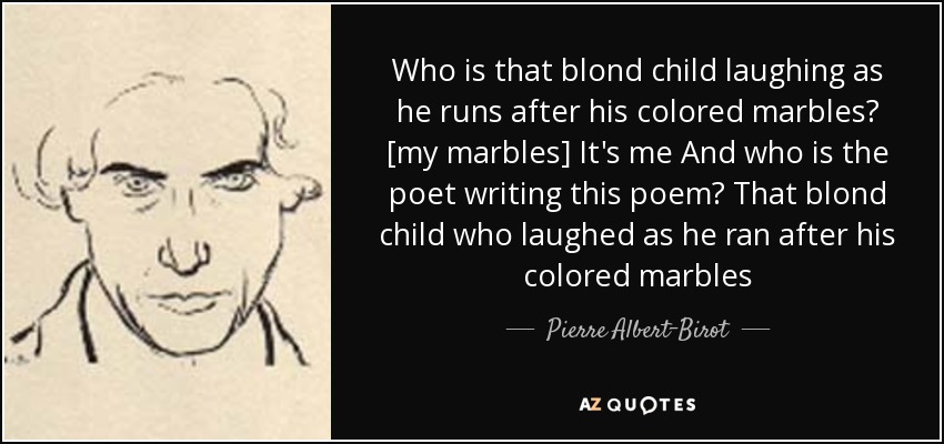 Who is that blond child laughing as he runs after his colored marbles? [my marbles] It's me And who is the poet writing this poem? That blond child who laughed as he ran after his colored marbles - Pierre Albert-Birot