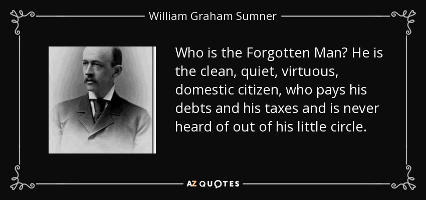 Who is the Forgotten Man? He is the clean, quiet, virtuous, domestic citizen, who pays his debts and his taxes and is never heard of out of his little circle. - William Graham Sumner