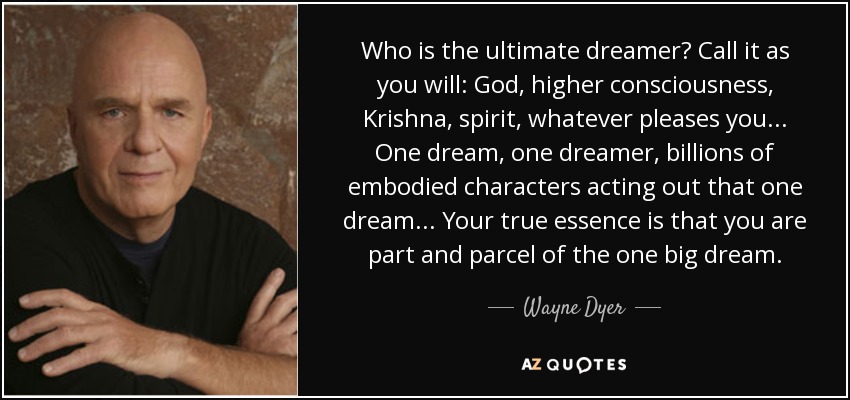 Who is the ultimate dreamer? Call it as you will: God, higher consciousness, Krishna, spirit, whatever pleases you. .. One dream, one dreamer, billions of embodied characters acting out that one dream. .. Your true essence is that you are part and parcel of the one big dream. - Wayne Dyer