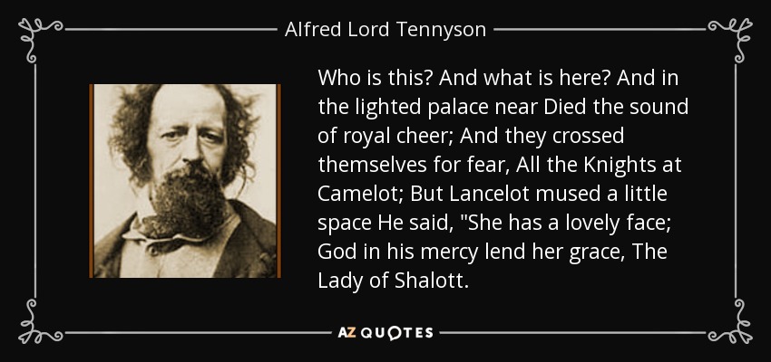 Who is this? And what is here? And in the lighted palace near Died the sound of royal cheer; And they crossed themselves for fear, All the Knights at Camelot; But Lancelot mused a little space He said, 