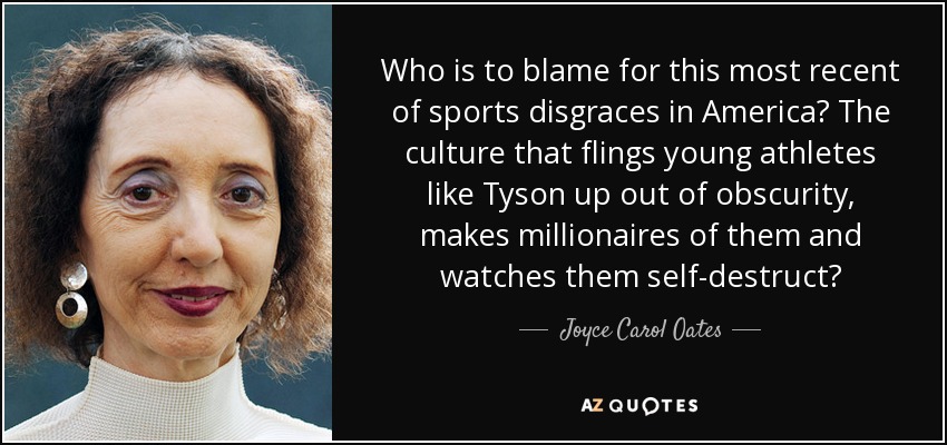 Who is to blame for this most recent of sports disgraces in America? The culture that flings young athletes like Tyson up out of obscurity, makes millionaires of them and watches them self-destruct? - Joyce Carol Oates