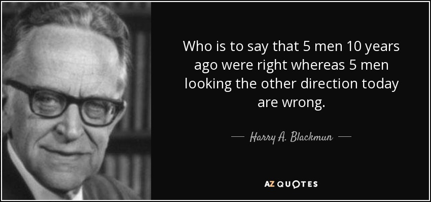 Who is to say that 5 men 10 years ago were right whereas 5 men looking the other direction today are wrong. - Harry A. Blackmun