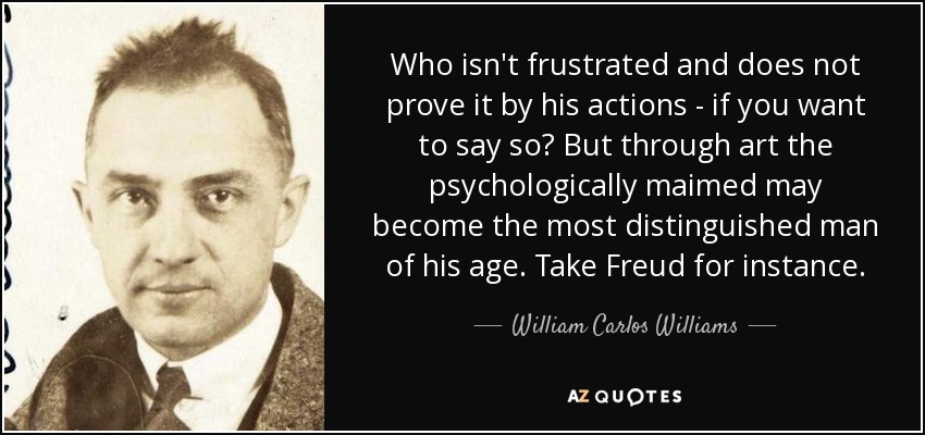 Who isn't frustrated and does not prove it by his actions - if you want to say so? But through art the psychologically maimed may become the most distinguished man of his age. Take Freud for instance. - William Carlos Williams