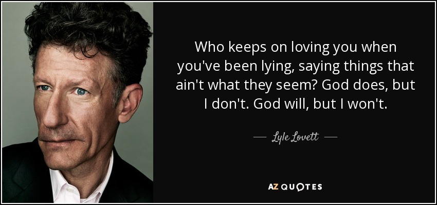 Who keeps on loving you when you've been lying, saying things that ain't what they seem? God does, but I don't. God will, but I won't. - Lyle Lovett