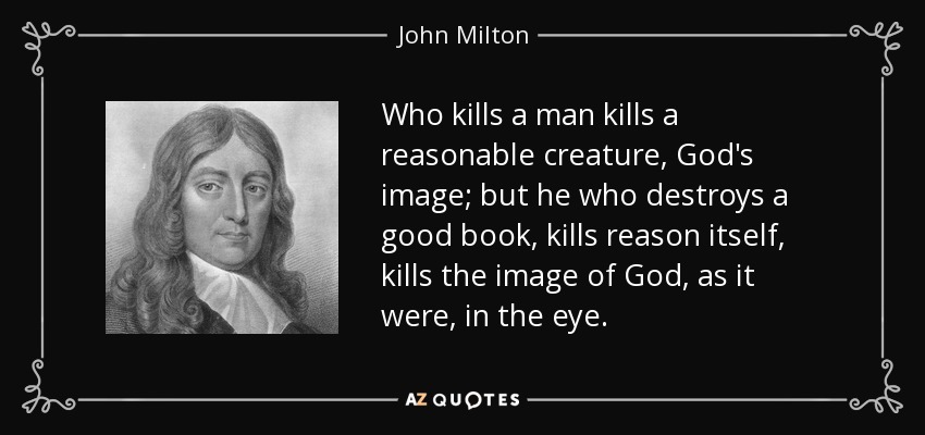 Who kills a man kills a reasonable creature, God's image; but he who destroys a good book, kills reason itself, kills the image of God, as it were, in the eye. - John Milton
