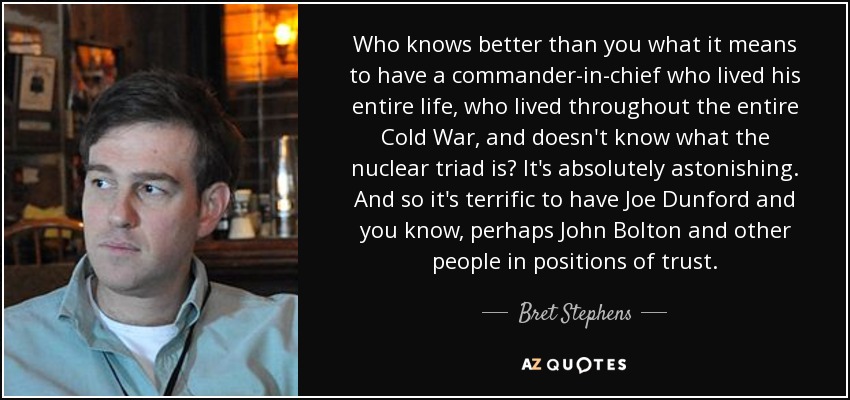 Who knows better than you what it means to have a commander-in-chief who lived his entire life, who lived throughout the entire Cold War, and doesn't know what the nuclear triad is? It's absolutely astonishing. And so it's terrific to have Joe Dunford and you know, perhaps John Bolton and other people in positions of trust. - Bret Stephens