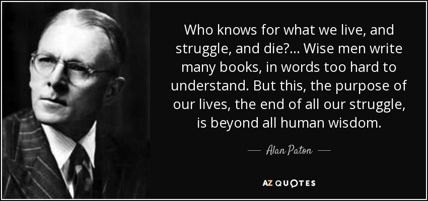 Who knows for what we live, and struggle, and die?... Wise men write many books, in words too hard to understand. But this, the purpose of our lives, the end of all our struggle, is beyond all human wisdom. - Alan Paton