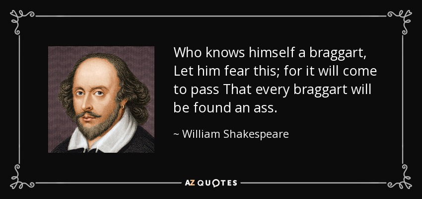 Who knows himself a braggart, Let him fear this; for it will come to pass That every braggart will be found an ass. - William Shakespeare