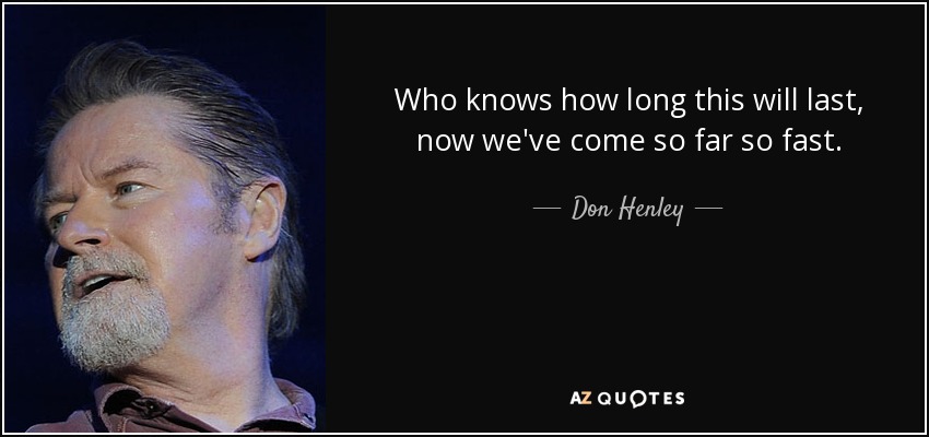 Who knows how long this will last, now we've come so far so fast. - Don Henley