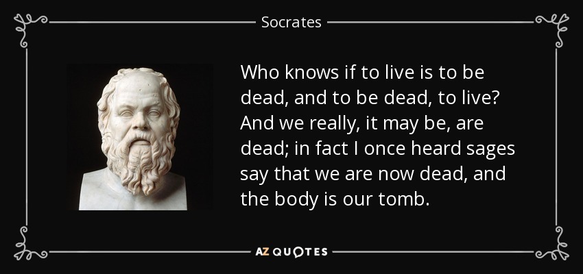 Who knows if to live is to be dead, and to be dead, to live? And we really, it may be, are dead; in fact I once heard sages say that we are now dead, and the body is our tomb. - Socrates