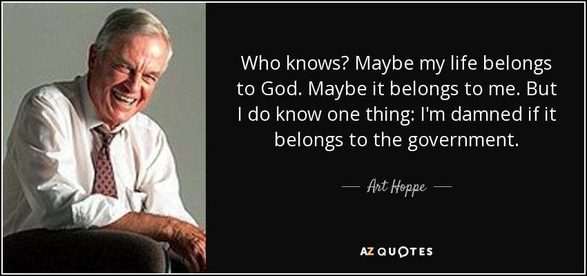 Who knows? Maybe my life belongs to God. Maybe it belongs to me. But I do know one thing: I'm damned if it belongs to the government. - Art Hoppe