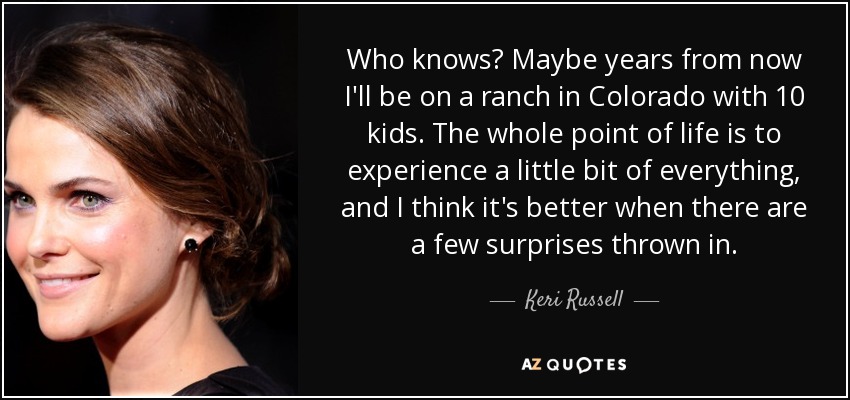 Who knows? Maybe years from now I'll be on a ranch in Colorado with 10 kids. The whole point of life is to experience a little bit of everything, and I think it's better when there are a few surprises thrown in. - Keri Russell
