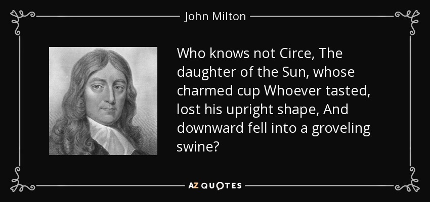 Who knows not Circe, The daughter of the Sun , whose charmed cup Whoever tasted, lost his upright shape, And downward fell into a groveling swine? - John Milton