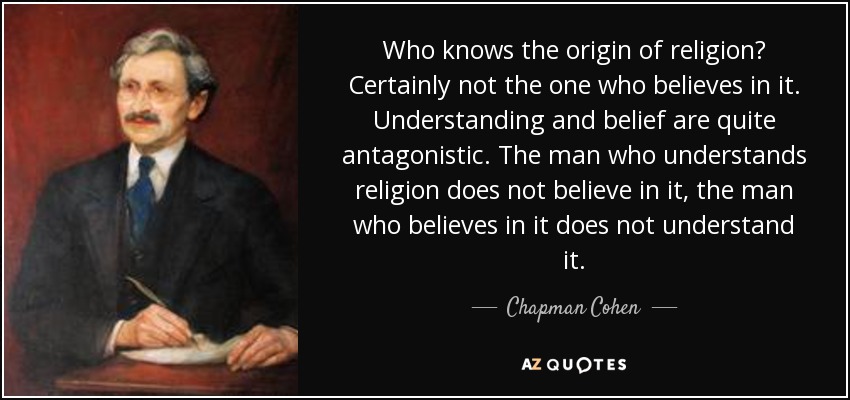 Who knows the origin of religion? Certainly not the one who believes in it. Understanding and belief are quite antagonistic. The man who understands religion does not believe in it, the man who believes in it does not understand it. - Chapman Cohen