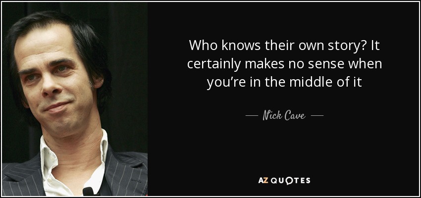 Who knows their own story? It certainly makes no sense when you’re in the middle of it - Nick Cave