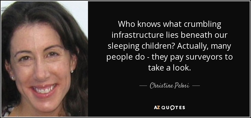 Who knows what crumbling infrastructure lies beneath our sleeping children? Actually, many people do - they pay surveyors to take a look. - Christine Pelosi