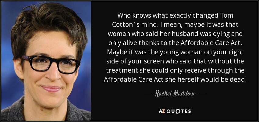 Who knows what exactly changed Tom Cotton`s mind. I mean, maybe it was that woman who said her husband was dying and only alive thanks to the Affordable Care Act. Maybe it was the young woman on your right side of your screen who said that without the treatment she could only receive through the Affordable Care Act she herself would be dead. - Rachel Maddow