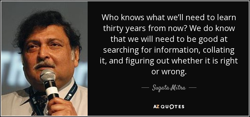 Who knows what we’ll need to learn thirty years from now? We do know that we will need to be good at searching for information, collating it, and figuring out whether it is right or wrong. - Sugata Mitra