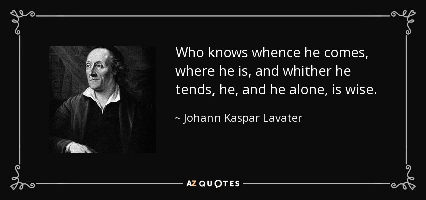 Who knows whence he comes, where he is, and whither he tends, he, and he alone, is wise. - Johann Kaspar Lavater